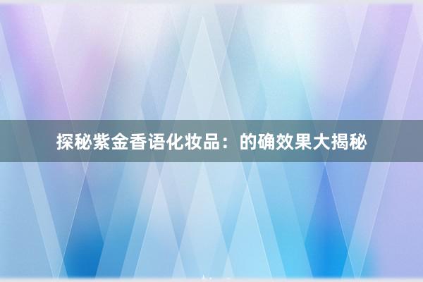 探秘紫金香语化妆品：的确效果大揭秘