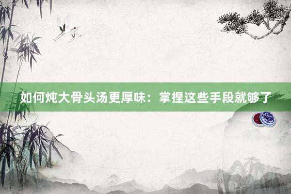 如何炖大骨头汤更厚味：掌捏这些手段就够了