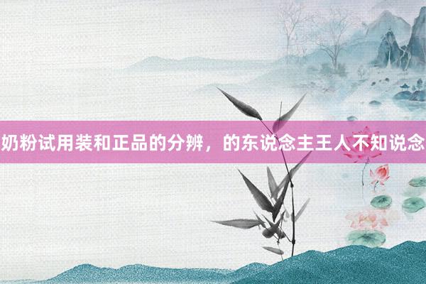 奶粉试用装和正品的分辨，的东说念主王人不知说念