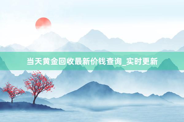 当天黄金回收最新价钱查询_实时更新